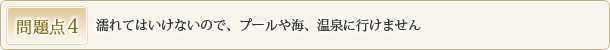 問題点4 濡れてはいけないので、プールや海、温泉に行けません